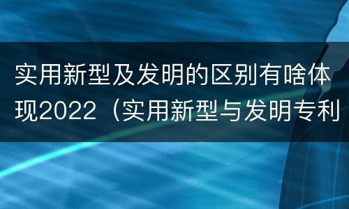 实用新型及发明的区别有啥体现2022（实用新型与发明专利的区别有哪些）