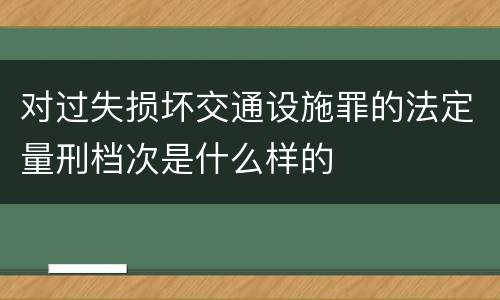 对过失损坏交通设施罪的法定量刑档次是什么样的