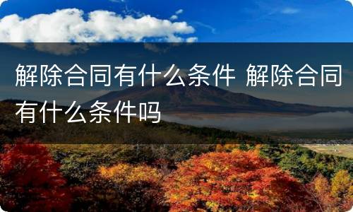 解除合同有什么条件 解除合同有什么条件吗