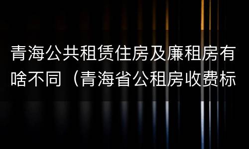 青海公共租赁住房及廉租房有啥不同（青海省公租房收费标准）