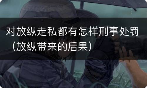 对放纵走私都有怎样刑事处罚（放纵带来的后果）