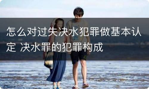 怎么对过失决水犯罪做基本认定 决水罪的犯罪构成