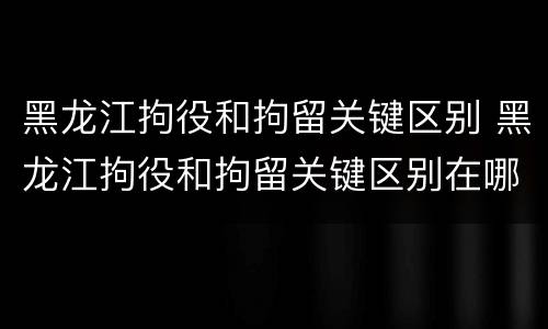 黑龙江拘役和拘留关键区别 黑龙江拘役和拘留关键区别在哪