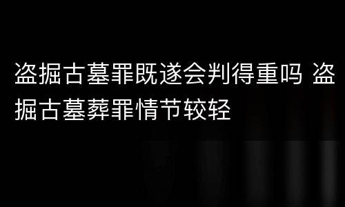 盗掘古墓罪既遂会判得重吗 盗掘古墓葬罪情节较轻