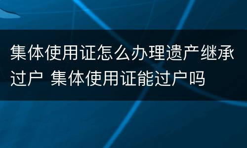 集体使用证怎么办理遗产继承过户 集体使用证能过户吗