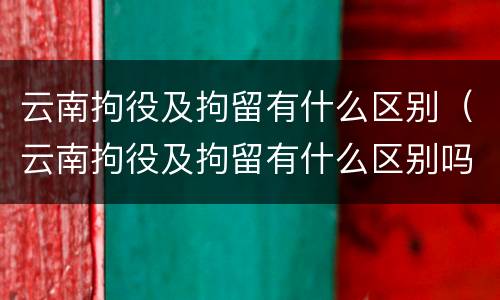 云南拘役及拘留有什么区别（云南拘役及拘留有什么区别吗）