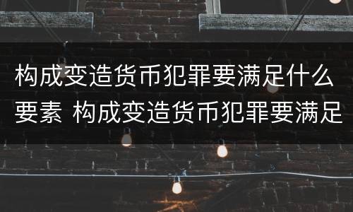 构成变造货币犯罪要满足什么要素 构成变造货币犯罪要满足什么要素的条件