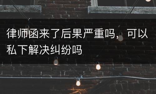 律师函来了后果严重吗，可以私下解决纠纷吗