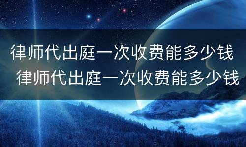 律师代出庭一次收费能多少钱 律师代出庭一次收费能多少钱啊