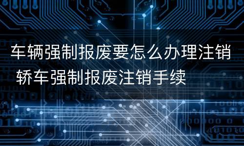 车辆强制报废要怎么办理注销 轿车强制报废注销手续
