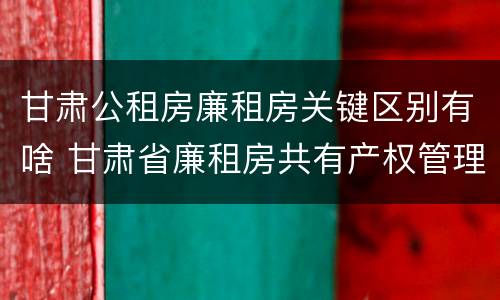 甘肃公租房廉租房关键区别有啥 甘肃省廉租房共有产权管理办法