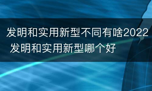 发明和实用新型不同有啥2022 发明和实用新型哪个好