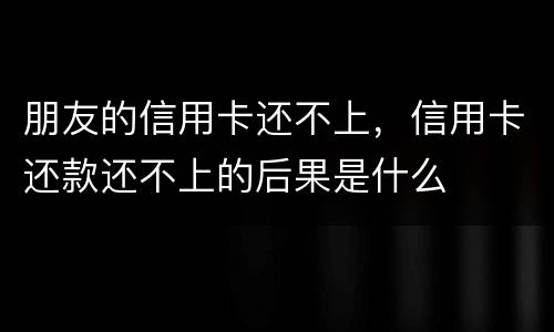 朋友的信用卡还不上，信用卡还款还不上的后果是什么