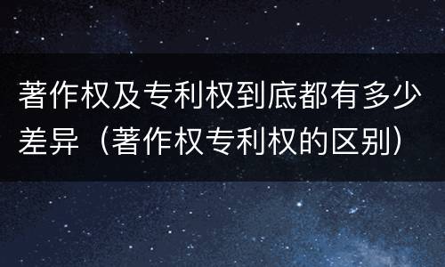 著作权及专利权到底都有多少差异（著作权专利权的区别）