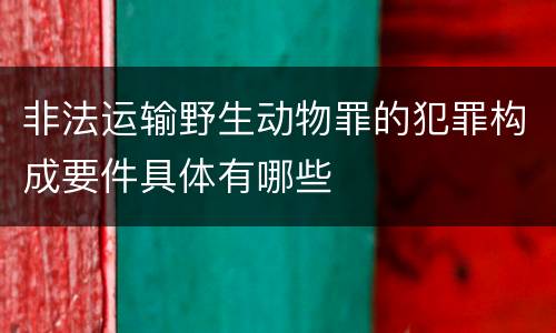 非法运输野生动物罪的犯罪构成要件具体有哪些