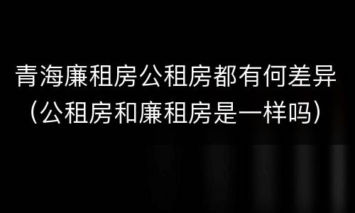 青海廉租房公租房都有何差异（公租房和廉租房是一样吗）