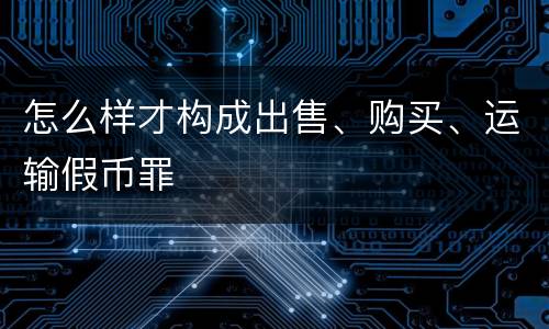 怎么样才构成出售、购买、运输假币罪