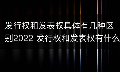 发行权和发表权具体有几种区别2022 发行权和发表权有什么区别