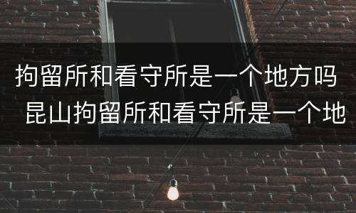 拘留所和看守所是一个地方吗 昆山拘留所和看守所是一个地方吗