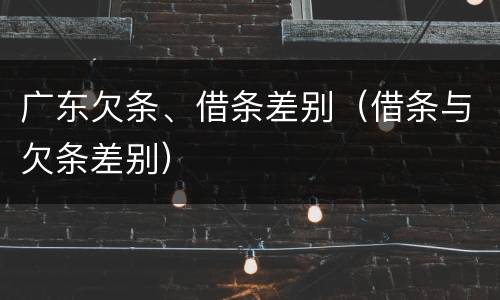 广东欠条、借条差别（借条与欠条差别）