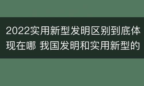 2022实用新型发明区别到底体现在哪 我国发明和实用新型的标准