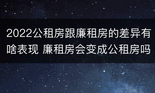 2022公租房跟廉租房的差异有啥表现 廉租房会变成公租房吗