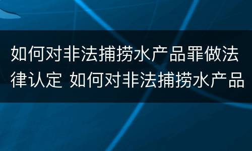 如何对非法捕捞水产品罪做法律认定 如何对非法捕捞水产品罪做法律认定的依据