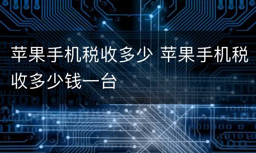 苹果手机税收多少 苹果手机税收多少钱一台