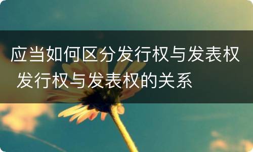 应当如何区分发行权与发表权 发行权与发表权的关系
