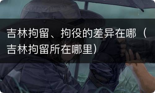 吉林拘留、拘役的差异在哪（吉林拘留所在哪里）