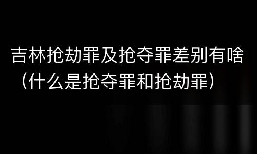 吉林抢劫罪及抢夺罪差别有啥（什么是抢夺罪和抢劫罪）