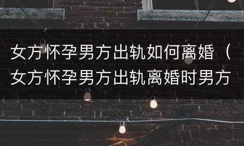 女方怀孕男方出轨如何离婚（女方怀孕男方出轨离婚时男方应该承担生孩子的费用吗）