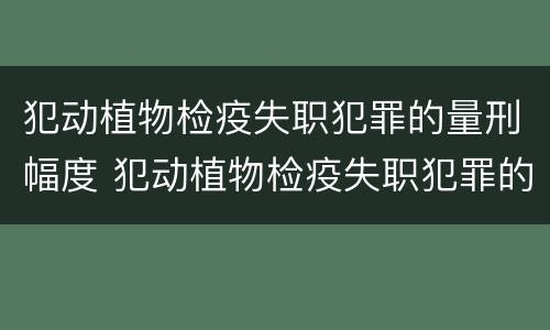 犯动植物检疫失职犯罪的量刑幅度 犯动植物检疫失职犯罪的量刑幅度是多少