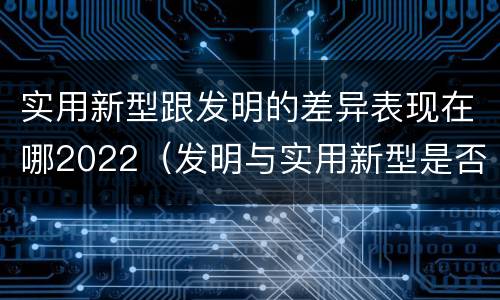 实用新型跟发明的差异表现在哪2022（发明与实用新型是否具有实用性）