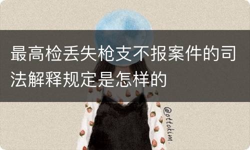 最高检丢失枪支不报案件的司法解释规定是怎样的