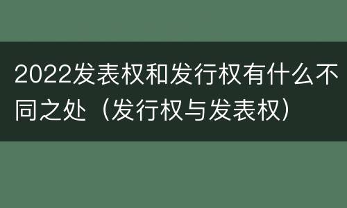 2022发表权和发行权有什么不同之处（发行权与发表权）