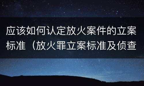 应该如何认定放火案件的立案标准（放火罪立案标准及侦查）