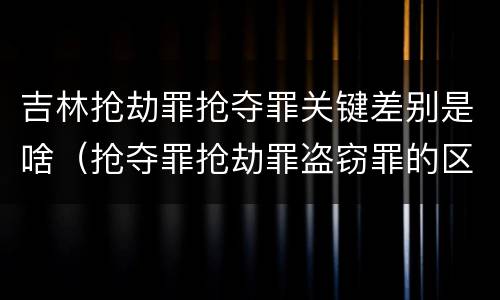 吉林抢劫罪抢夺罪关键差别是啥（抢夺罪抢劫罪盗窃罪的区别）