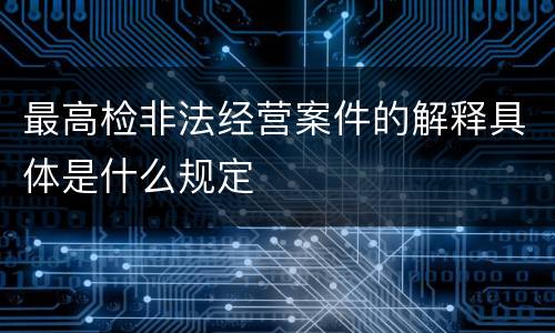 最高检非法经营案件的解释具体是什么规定