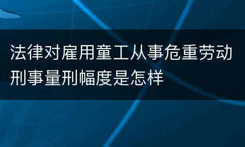 法律对雇用童工从事危重劳动刑事量刑幅度是怎样