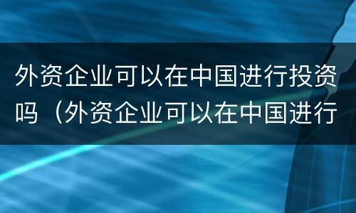外资企业可以在中国进行投资吗（外资企业可以在中国进行投资吗现在）