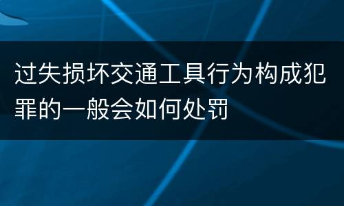过失损坏交通工具行为构成犯罪的一般会如何处罚