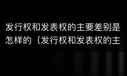 发行权和发表权的主要差别是怎样的（发行权和发表权的主要差别是怎样的呢）