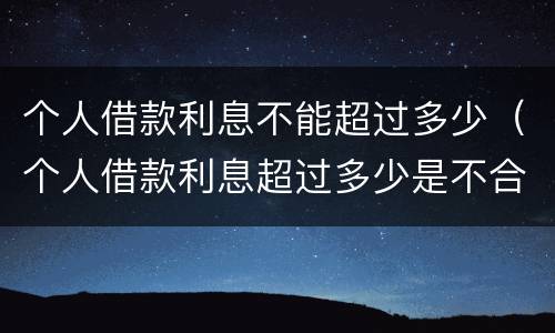 个人借款利息不能超过多少（个人借款利息超过多少是不合法的）