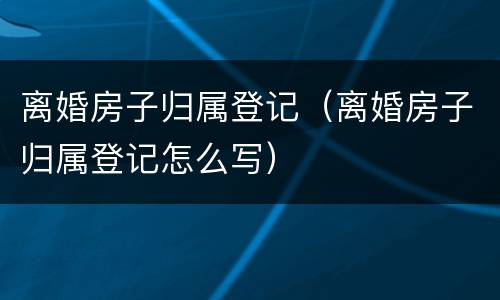 离婚房子归属登记（离婚房子归属登记怎么写）