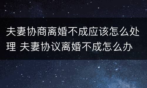 夫妻协商离婚不成应该怎么处理 夫妻协议离婚不成怎么办