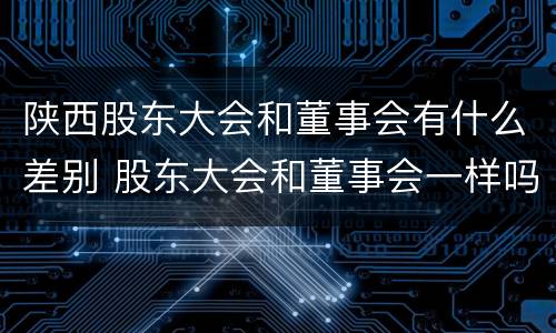 陕西股东大会和董事会有什么差别 股东大会和董事会一样吗