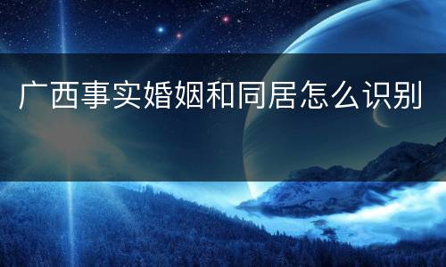 广西事实婚姻和同居怎么识别