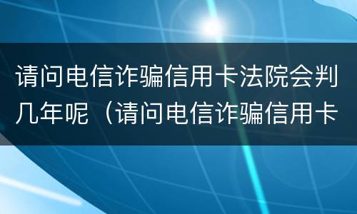 请问电信诈骗信用卡法院会判几年呢（请问电信诈骗信用卡法院会判几年呢怎么处理）
