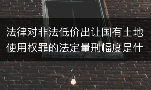 法律对非法低价出让国有土地使用权罪的法定量刑幅度是什么